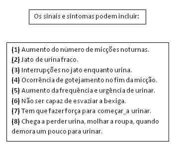 Imagem apresenta os sinais e sintomas; (1) Aumento do número de micções noturnas; (2) Jato de urina fraco; (3) Interrupções no jato enquanto urina; (4) Ocorrência de gotejamento no fim da micção; (5) Aumento da frequência e urgência de urinar; (6) Não ser capaz de esvaziar a bexiga; (7) Tem que fazer força para começar a urinar; (8) Chega a perder urina, molhar a roupa, quando demora um pouco para urinar. Imagem apresenta os sinais e sintomas; (1) Aumento do número de micções noturnas; (2) Jato de urina fraco; (3) Interrupções no jato enquanto urina; (4) Ocorrência de gotejamento no fim da micção; (5) Aumento da frequência e urgência de urinar; (6) Não ser capaz de esvaziar a bexiga; (7) Tem que fazer força para começar a urinar; (8) Chega a perder urina, molhar a roupa, quando demora um pouco para urinar.